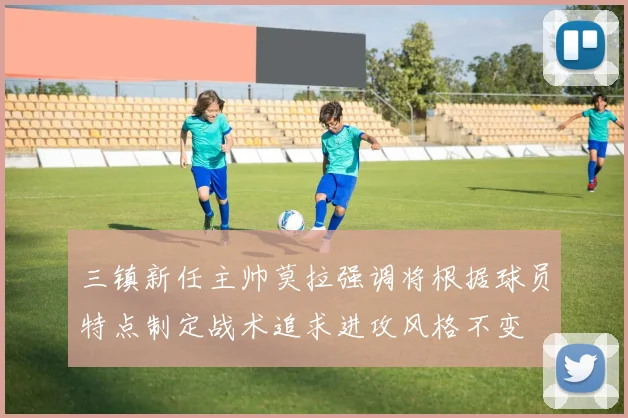 三镇新任主帅莫拉强调将根据球员特点制定战术追求进攻风格不变