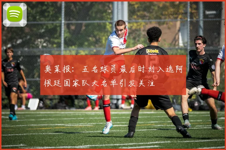 奥莱报：五名球员最后时刻入选阿根廷国家队大名单引发关注
