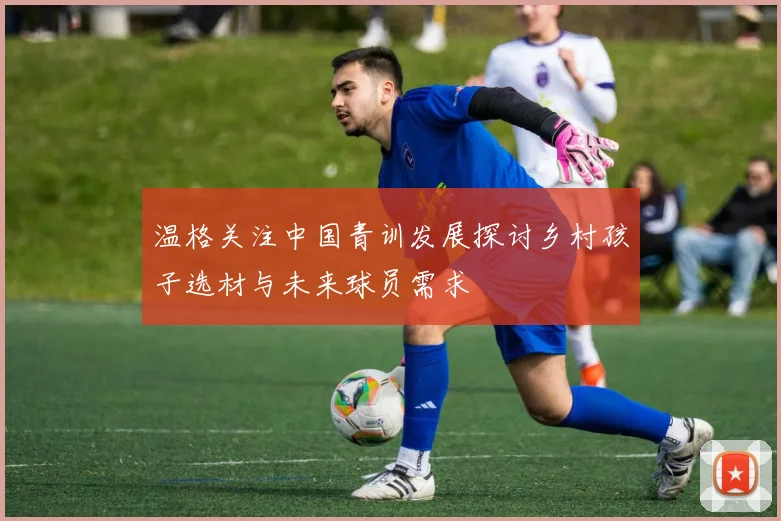 温格关注中国青训发展探讨乡村孩子选材与未来球员需求