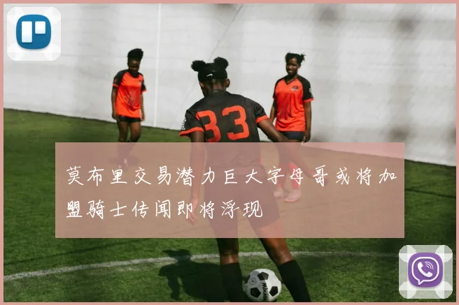 莫布里交易潜力巨大字母哥或将加盟骑士传闻即将浮现