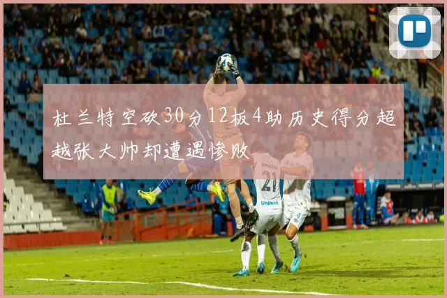 杜兰特空砍30分12板4助历史得分超越张大帅却遭遇惨败