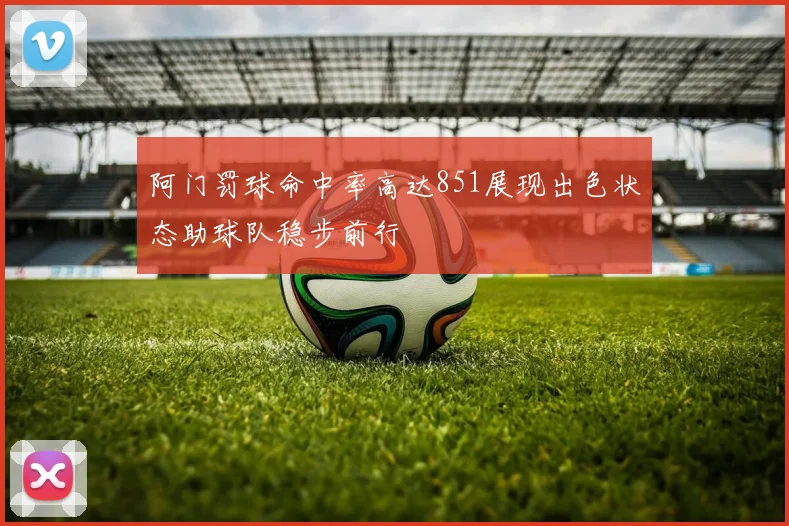 阿门罚球命中率高达851展现出色状态助球队稳步前行