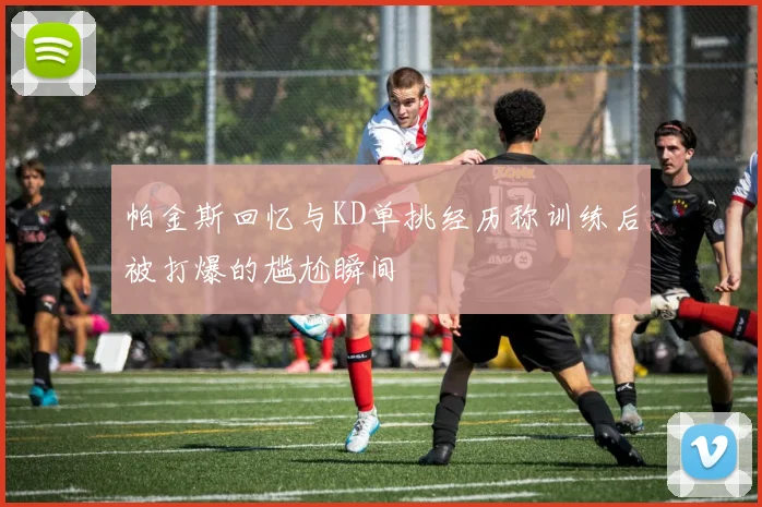帕金斯回忆与KD单挑经历称训练后被打爆的尴尬瞬间