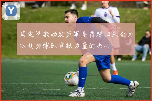 周定洋激动发声赛季首球归来全力以赴为球队贡献力量的决心
