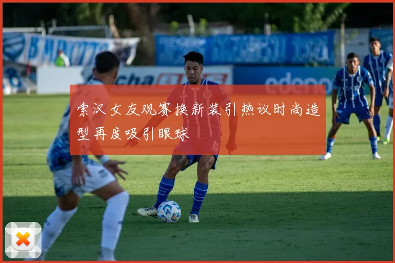 索汉女友观赛换新装引热议时尚造型再度吸引眼球