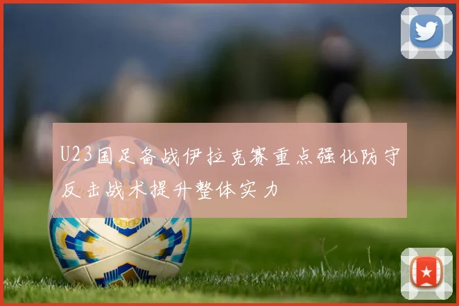 U23国足备战伊拉克赛重点强化防守反击战术提升整体实力