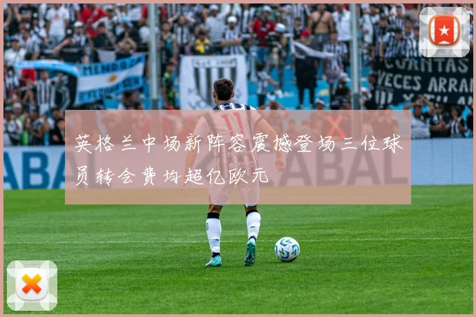 英格兰中场新阵容震撼登场三位球员转会费均超亿欧元