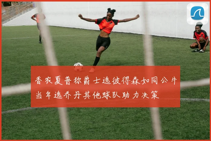 香农夏普称爵士选彼得森如同公牛当年选乔丹其他球队助力决策