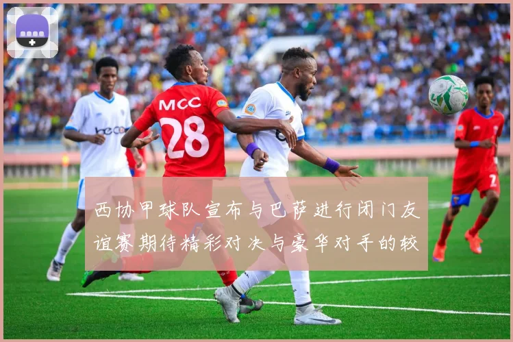 西协甲球队宣布与巴萨进行闭门友谊赛期待精彩对决与豪华对手的较量