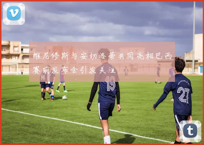 维尼修斯与安切洛蒂共同亮相巴西赛前发布会引发关注