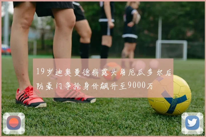 19岁迪奥曼德崭露头角厄瓜多尔后防豪门争抢身价飙升至9000万