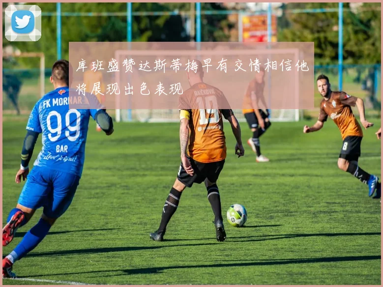 库班盛赞达斯蒂梅早有交情相信他将展现出色表现