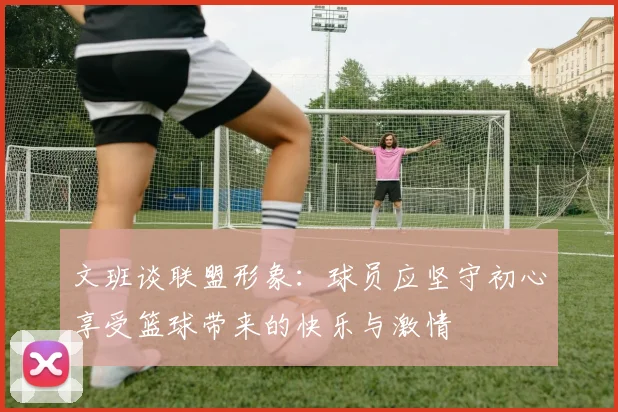文班谈联盟形象：球员应坚守初心享受篮球带来的快乐与激情