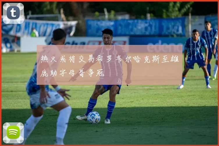热火或将交易希罗韦尔哈克斯至雄鹿助字母哥争冠