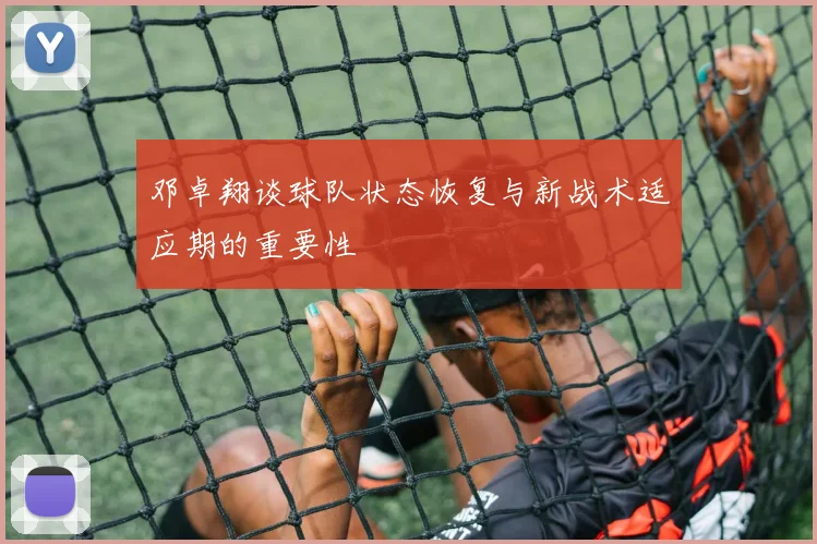 邓卓翔谈球队状态恢复与新战术适应期的重要性