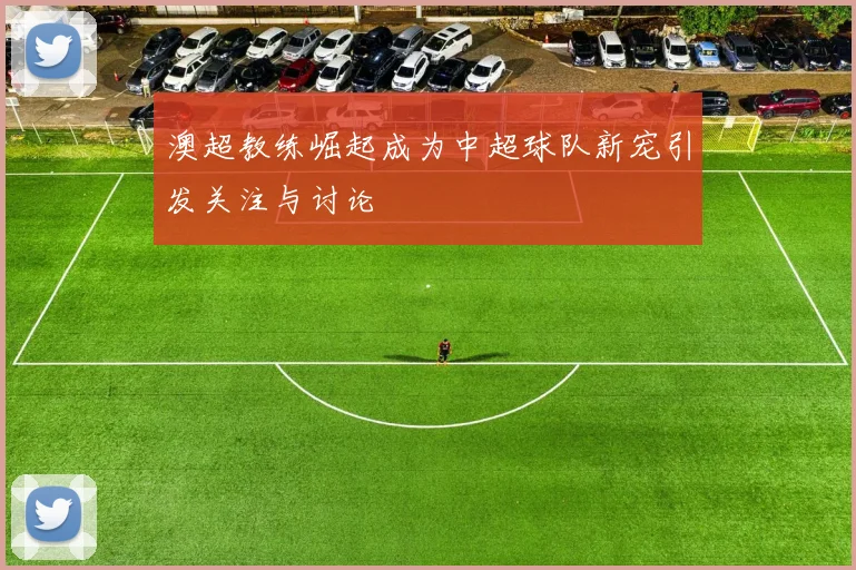 澳超教练崛起成为中超球队新宠引发关注与讨论