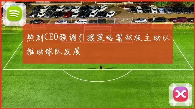 热刺CEO强调引援策略需积极主动以推动球队发展