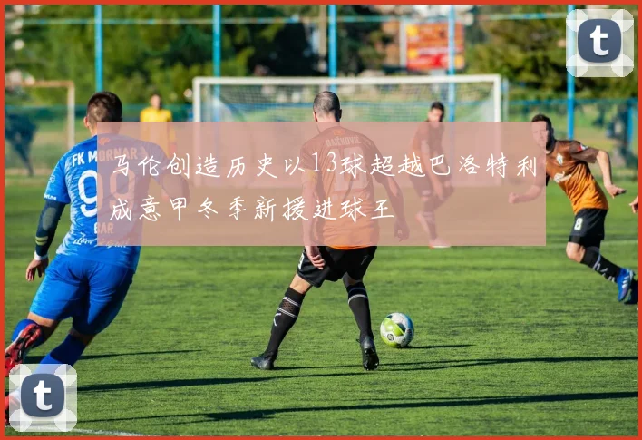 马伦创造历史以13球超越巴洛特利成意甲冬季新援进球王