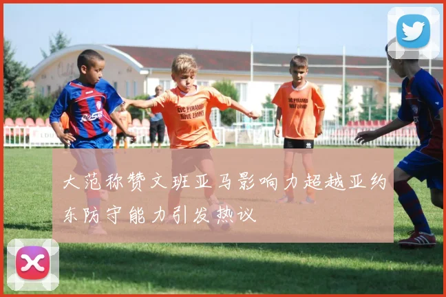 大范称赞文班亚马影响力超越亚约东防守能力引发热议
