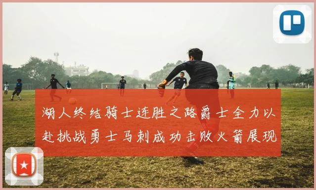 湖人终结骑士连胜之路爵士全力以赴挑战勇士马刺成功击败火箭展现实力