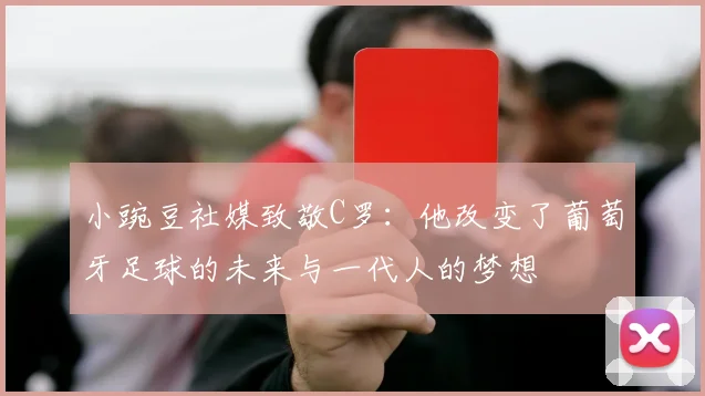 小豌豆社媒致敬C罗：他改变了葡萄牙足球的未来与一代人的梦想