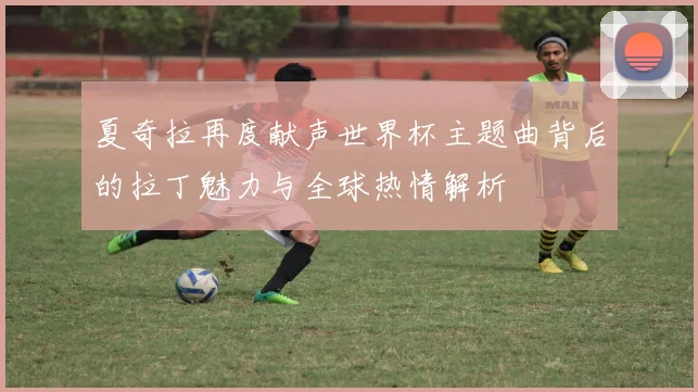 夏奇拉再度献声世界杯主题曲背后的拉丁魅力与全球热情解析