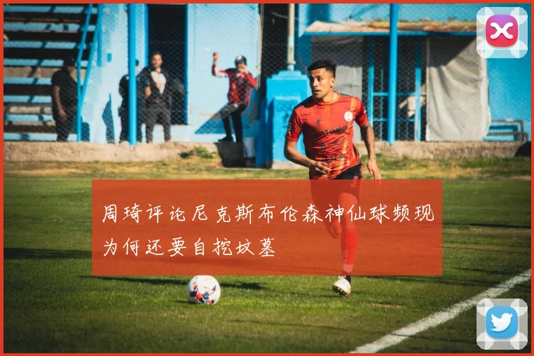 周琦评论尼克斯布伦森神仙球频现为何还要自挖坟墓
