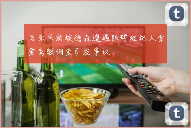 马竞求购埃德森遭遇阻碍经纪人索要高额佣金引发争议