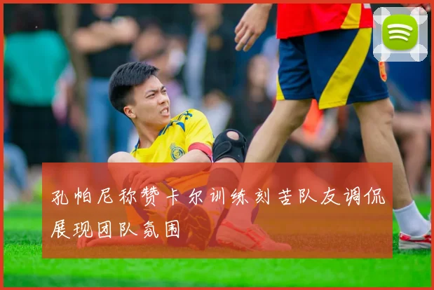 孔帕尼称赞卡尔训练刻苦队友调侃展现团队氛围