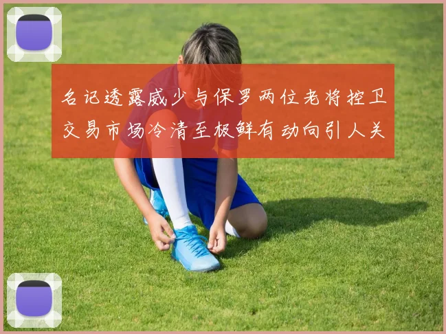 名记透露威少与保罗两位老将控卫交易市场冷清至极鲜有动向引人关注