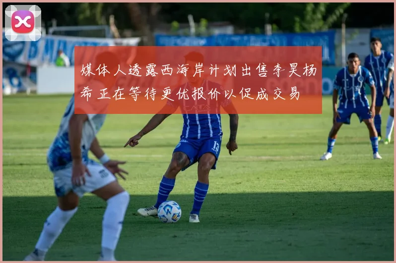 媒体人透露西海岸计划出售李昊杨希正在等待更优报价以促成交易