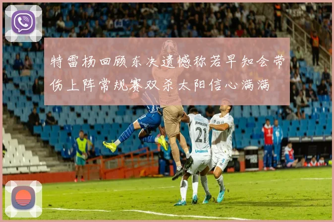 特雷杨回顾东决遗憾称若早知会带伤上阵常规赛双杀太阳信心满满