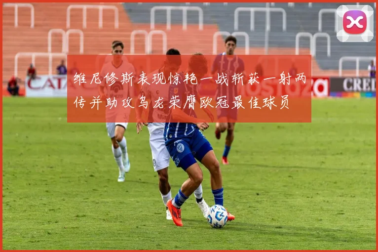 维尼修斯表现惊艳一战斩获一射两传并助攻乌龙荣膺欧冠最佳球员