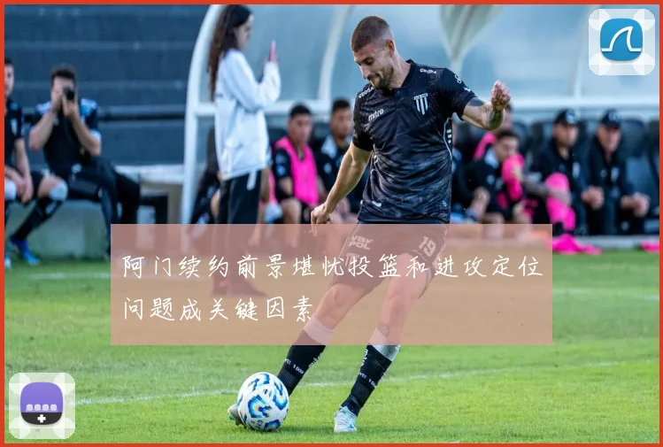 阿门续约前景堪忧投篮和进攻定位问题成关键因素