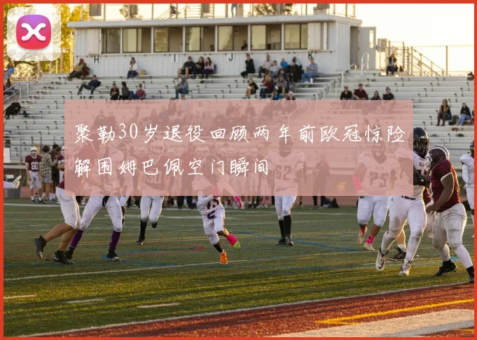 聚勒30岁退役回顾两年前欧冠惊险解围姆巴佩空门瞬间