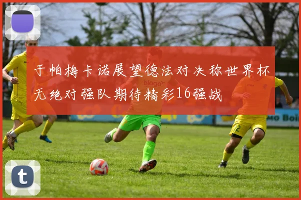于帕梅卡诺展望德法对决称世界杯无绝对强队期待精彩16强战