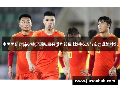 中国男足对阵少林足球队展开激烈较量 比拼技巧与实力谁能胜出