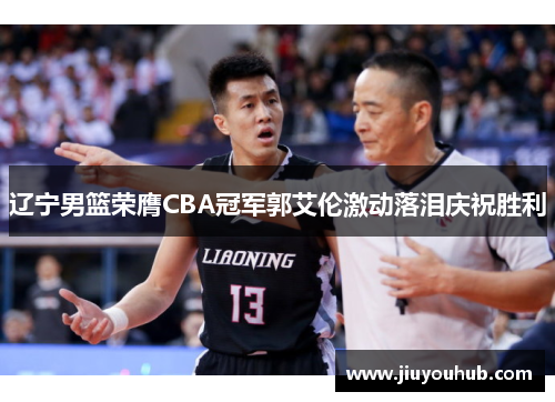 辽宁男篮荣膺CBA冠军郭艾伦激动落泪庆祝胜利