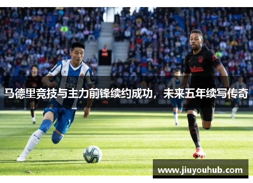马德里竞技与主力前锋续约成功，未来五年续写传奇