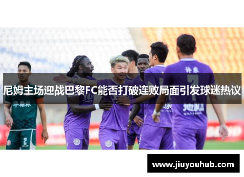 尼姆主场迎战巴黎FC能否打破连败局面引发球迷热议