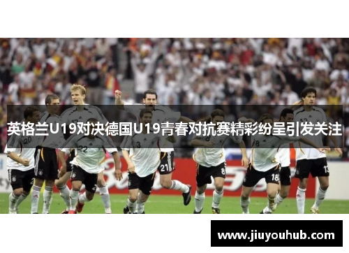 英格兰U19对决德国U19青春对抗赛精彩纷呈引发关注